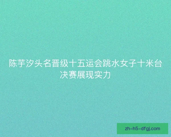 陈芋汐头名晋级十五运会跳水女子十米台决赛展现实力
