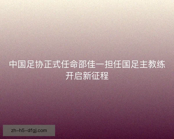 中国足协正式任命邵佳一担任国足主教练开启新征程 中国足协正式任命邵佳一担任国足主教练开启新征程