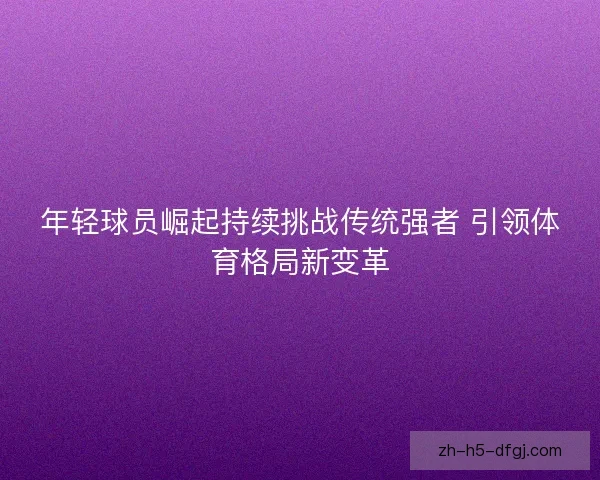 年轻球员崛起持续挑战传统强者 引领体育格局新变革 年轻球员崛起持续挑战传统强者 引领体育格局新变革