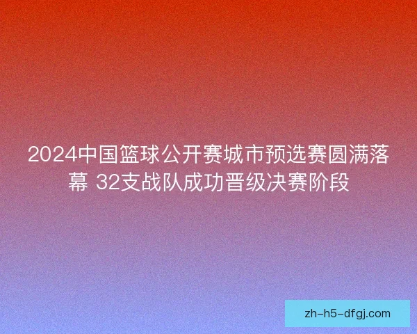 2024中国篮球公开赛城市预选赛圆满落幕 32支战队成功晋级决赛阶段 2024中国篮球公开赛城市预选赛圆满落幕 32支战队成功晋级决赛阶段