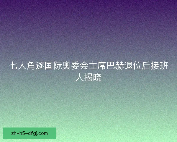 七人角逐国际奥委会主席巴赫退位后接班人揭晓