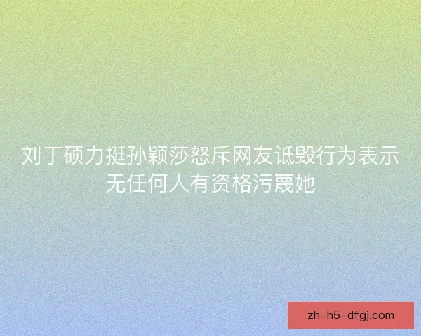 刘丁硕力挺孙颖莎怒斥网友诋毁行为表示无任何人有资格污蔑她