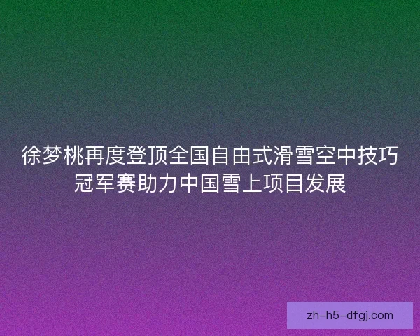 徐梦桃再度登顶全国自由式滑雪空中技巧冠军赛助力中国雪上项目发展