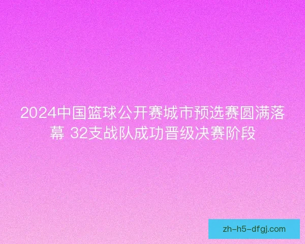 2024中国篮球公开赛城市预选赛圆满落幕 32支战队成功晋级决赛阶段 2024中国篮球公开赛城市预选赛圆满落幕 32支战队成功晋级决赛阶段
