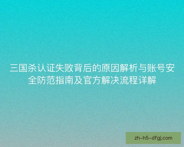 三国杀认证失败背后的原因解析与账号安全防范指南及官方解决流程详解 三国杀认证失败背后的原因解析与账号安全防范指南及官方解决流程详解