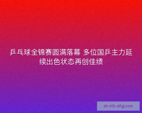 乒乓球全锦赛圆满落幕 多位国乒主力延续出色状态再创佳绩 乒乓球全锦赛圆满落幕 多位国乒主力延续出色状态再创佳绩