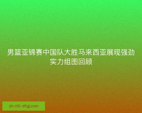 男篮亚锦赛中国队大胜马来西亚展现强劲实力组图回顾