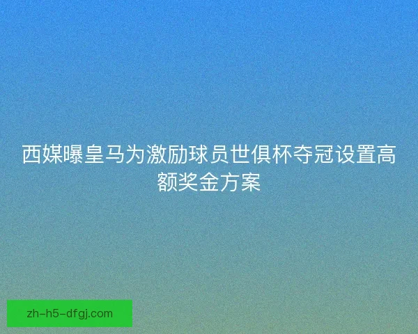 西媒曝皇马为激励球员世俱杯夺冠设置高额奖金方案