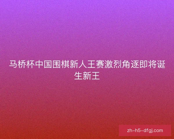 马桥杯中国围棋新人王赛激烈角逐即将诞生新王