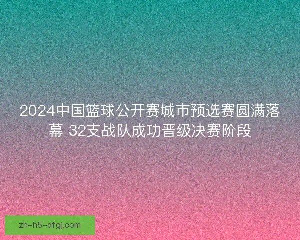 2024中国篮球公开赛城市预选赛圆满落幕 32支战队成功晋级决赛阶段