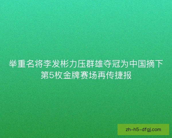 举重名将李发彬力压群雄夺冠为中国摘下第5枚金牌赛场再传捷报