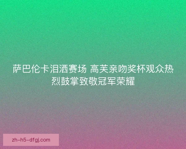 萨巴伦卡泪洒赛场 高芙亲吻奖杯观众热烈鼓掌致敬冠军荣耀 萨巴伦卡泪洒赛场 高芙亲吻奖杯观众热烈鼓掌致敬冠军荣耀