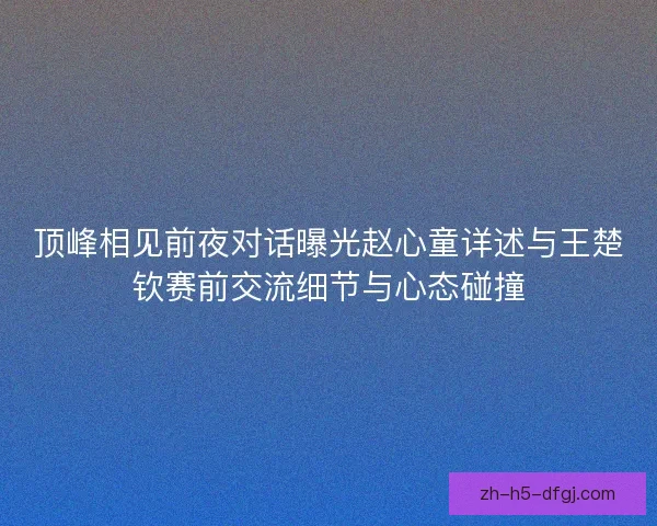 顶峰相见前夜对话曝光赵心童详述与王楚钦赛前交流细节与心态碰撞 顶峰相见前夜对话曝光赵心童详述与王楚钦赛前交流细节与心态碰撞