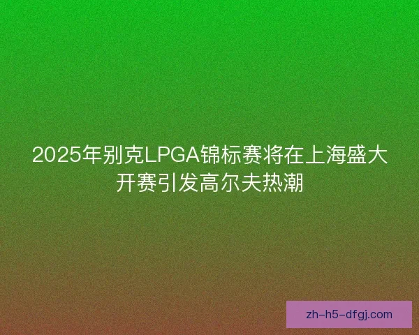 2025年别克LPGA锦标赛将在上海盛大开赛引发高尔夫热潮 2025年别克LPGA锦标赛将在上海盛大开赛引发高尔夫热潮