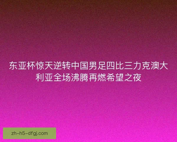 东亚杯惊天逆转中国男足四比三力克澳大利亚全场沸腾再燃希望之夜 东亚杯惊天逆转中国男足四比三力克澳大利亚全场沸腾再燃希望之夜