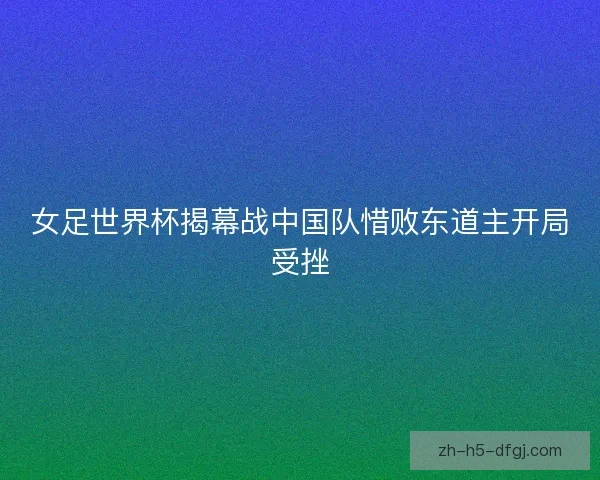 女足世界杯揭幕战中国队惜败东道主开局受挫 女足世界杯揭幕战中国队惜败东道主开局受挫