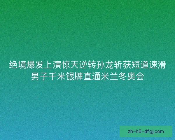 绝境爆发上演惊天逆转孙龙斩获短道速滑男子千米银牌直通米兰冬奥会