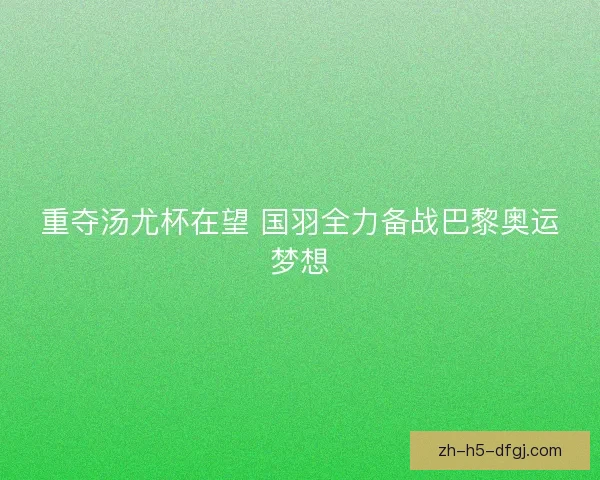 重夺汤尤杯在望 国羽全力备战巴黎奥运梦想 重夺汤尤杯在望 国羽全力备战巴黎奥运梦想