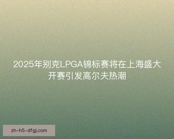 2025年别克LPGA锦标赛将在上海盛大开赛引发高尔夫热潮 2025年别克LPGA锦标赛将在上海盛大开赛引发高尔夫热潮